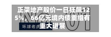 正荣地产股价一日狂飙125%	，66亿元境内债重组有重大进展-第2张图片