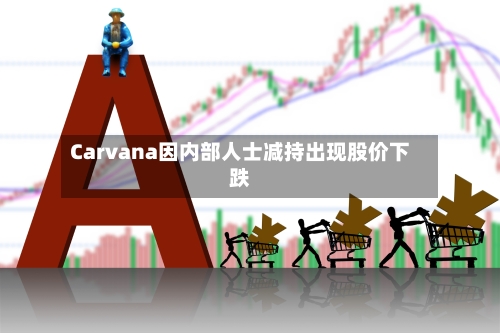 Carvana因内部人士减持出现股价下跌-第1张图片