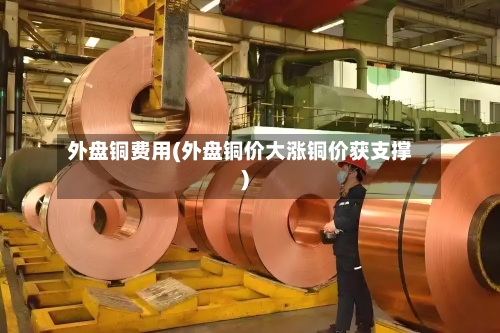 外盘铜费用(外盘铜价大涨铜价获支撑)
