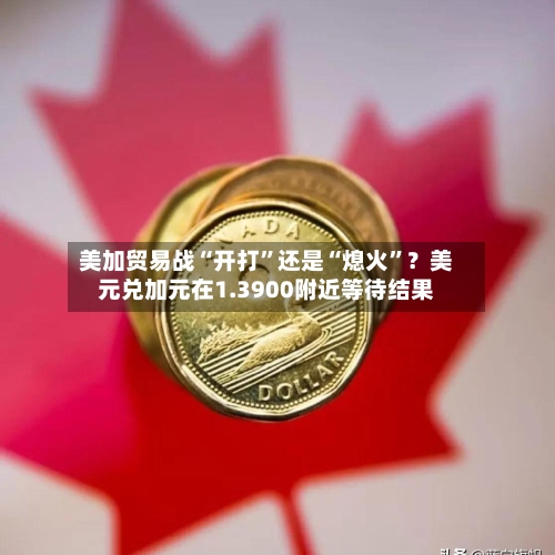 美加贸易战“开打”还是“熄火”？美元兑加元在1.3900附近等待结果-第2张图片