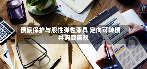 债底保护与股性弹性兼具 定向可转债并购受喜欢
