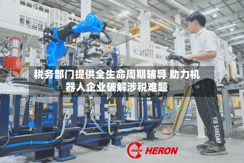 税务部门提供全生命周期辅导 助力机器人企业破解涉税难题-第2张图片