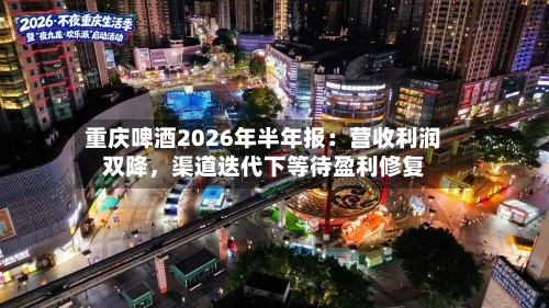 重庆啤酒2026年半年报：营收利润双降，渠道迭代下等待盈利修复-第2张图片