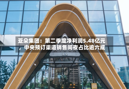 亚朵集团：第二季度净利润5.48亿元	，中央预订渠道销售间夜占比逾六成-第2张图片