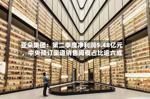 亚朵集团：第二季度净利润5.48亿元，中央预订渠道销售间夜占比逾六成