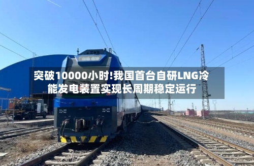 突破10000小时!我国首台自研LNG冷能发电装置实现长周期稳定运行