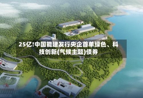 25亿!中国能建发行央企首单绿色、科技创新(气候主题)债券-第1张图片