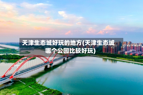 天津生态城好玩的地方(天津生态城哪个公园比较好玩)-第2张图片