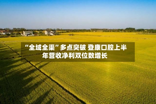 “全域全渠	”多点突破 登康口腔上半年营收净利双位数增长-第3张图片