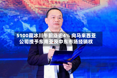 5100藏冰川午前涨逾4% 向马来西亚公司授予东南亚及中东市场经销权-第1张图片