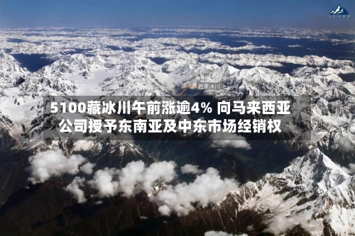 5100藏冰川午前涨逾4% 向马来西亚公司授予东南亚及中东市场经销权-第2张图片