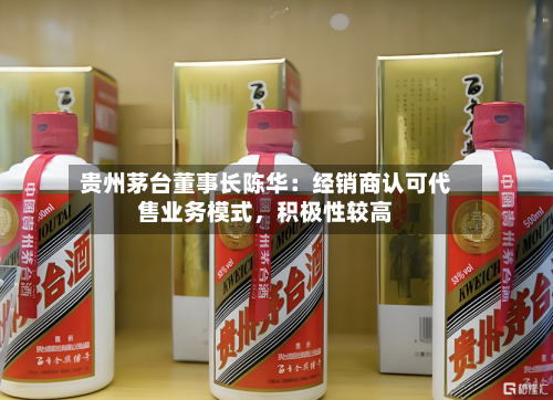 贵州茅台董事长陈华：经销商认可代售业务模式，积极性较高-第3张图片