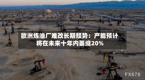欧洲炼油厂难改长期颓势：产能预计将在未来十年内萎缩20%