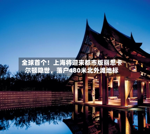 全球首个！上海将迎来都市版丽思卡尔顿隐世，落户480米北外滩地标
