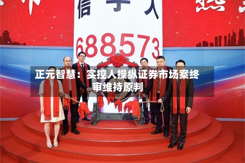 正元智慧：实控人操纵证券市场案终审维持原判-第2张图片