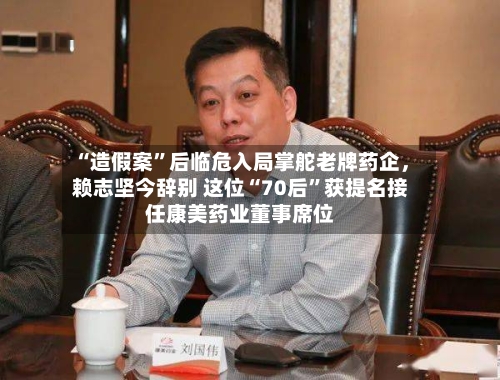 “造假案	”后临危入局掌舵老牌药企	，赖志坚今辞别 这位“70后”获提名接任康美药业董事席位-第1张图片