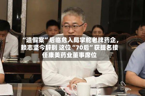 “造假案”后临危入局掌舵老牌药企	，赖志坚今辞别 这位“70后”获提名接任康美药业董事席位-第3张图片