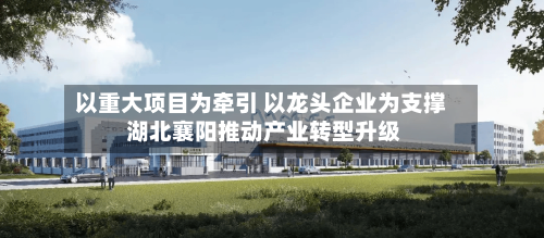 以重大项目为牵引 以龙头企业为支撑 湖北襄阳推动产业转型升级