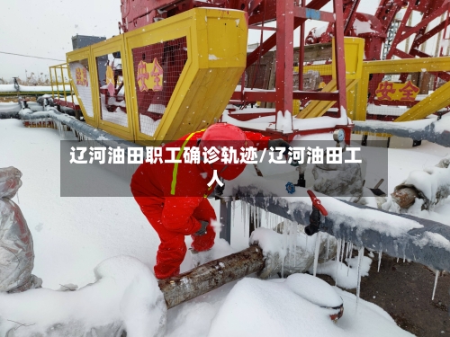 辽河油田职工确诊轨迹/辽河油田工人