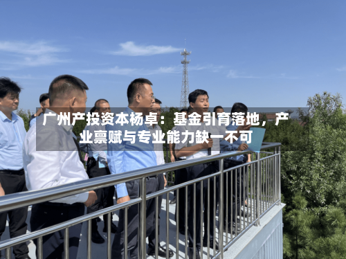 广州产投资本杨卓：基金引育落地，产业禀赋与专业能力缺一不可-第3张图片