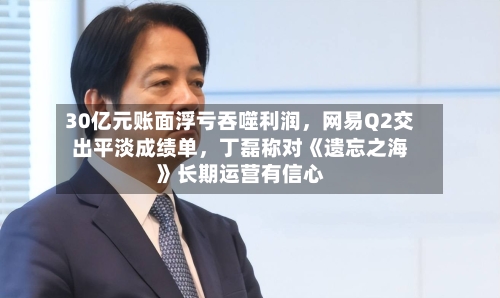 30亿元账面浮亏吞噬利润，网易Q2交出平淡成绩单，丁磊称对《遗忘之海》长期运营有信心