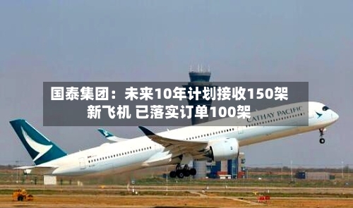 国泰集团:未来10年计划接收150架新飞机 已落实订单100架-第1张图片