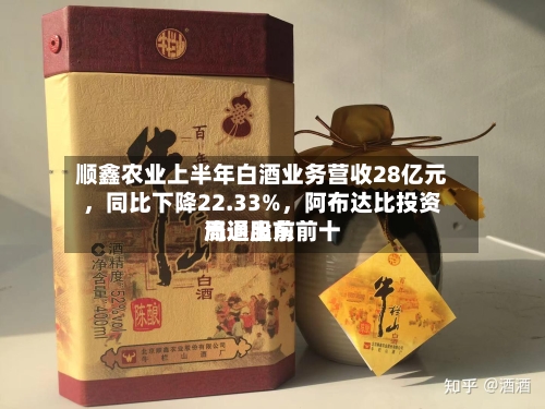 顺鑫农业上半年白酒业务营收28亿元，同比下降22.33%	，阿布达比投资局退出前前十流通股东-第2张图片