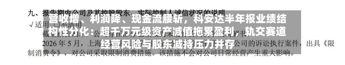 营收增、利润降、现金流腰斩	，科安达半年报业绩结构性分化：超千万元级资产减值拖累盈利，轨交赛道经营风险与股东减持压力并存-第3张图片
