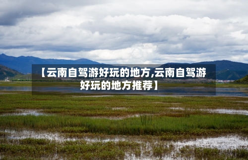 【云南自驾游好玩的地方,云南自驾游好玩的地方推荐】