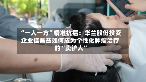 “一人一方”精准抗癌：华兰股份投资企业佳吾益如何成为个性化肿瘤治疗的“卖铲人”