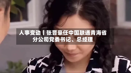 人事变动丨张晋豪任中国联通青海省分公司党委书记、总经理-第2张图片