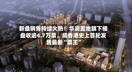 新盘销售持续火热！华润置地旗下楼盘收逾4.7万票，成香港史上首轮发售最新“票王”