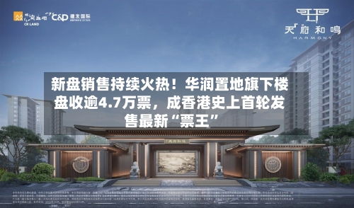 新盘销售持续火热！华润置地旗下楼盘收逾4.7万票	，成香港史上首轮发售最新“票王	”-第2张图片