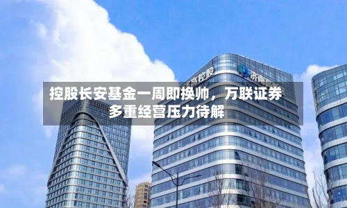控股长安基金一周即换帅	，万联证券多重经营压力待解-第2张图片