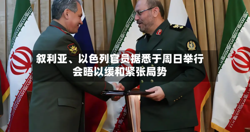 叙利亚、以色列官员据悉于周日举行会晤以缓和紧张局势
