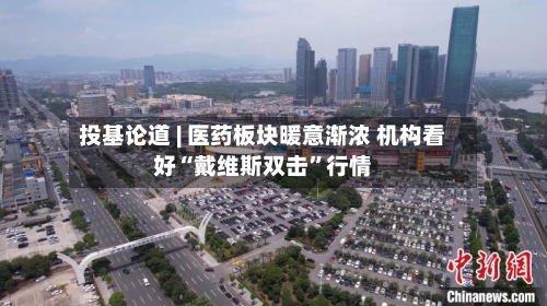 投基论道 | 医药板块暖意渐浓 机构看好“戴维斯双击”行情-第3张图片
