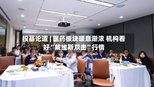 投基论道 | 医药板块暖意渐浓 机构看好“戴维斯双击”行情-第2张图片