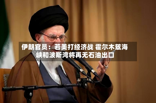 伊朗官员：若美打经济战 霍尔木兹海峡和波斯湾将再无石油出口-第2张图片
