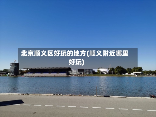 北京顺义区好玩的地方(顺义附近哪里好玩)