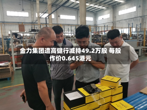 金力集团遭高健行减持49.2万股 每股作价0.645港元-第2张图片