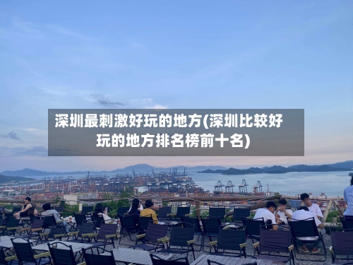深圳最刺激好玩的地方(深圳比较好玩的地方排名榜前十名)