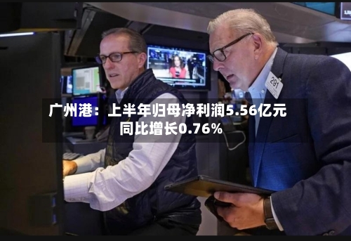 广州港：上半年归母净利润5.56亿元 同比增长0.76%-第1张图片