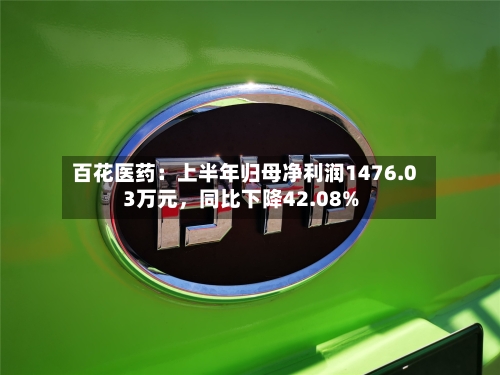 百花医药：上半年归母净利润1476.03万元，同比下降42.08%-第2张图片