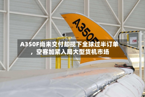 A350F尚未交付却揽下全球过半订单，空客加紧入局大型货机市场-第2张图片
