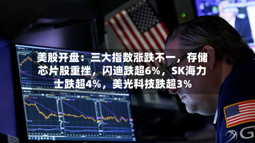 美股开盘：三大指数涨跌不一	，存储芯片股重挫，闪迪跌超6%，SK海力士跌超4%	，美光科技跌超3%-第2张图片