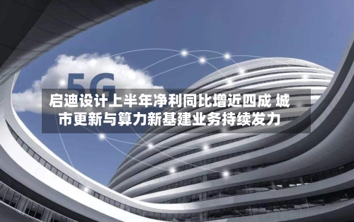 启迪设计上半年净利同比增近四成 城市更新与算力新基建业务持续发力-第2张图片