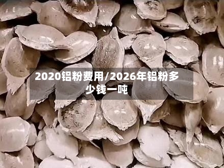 2020铝粉费用/2026年铝粉多少钱一吨