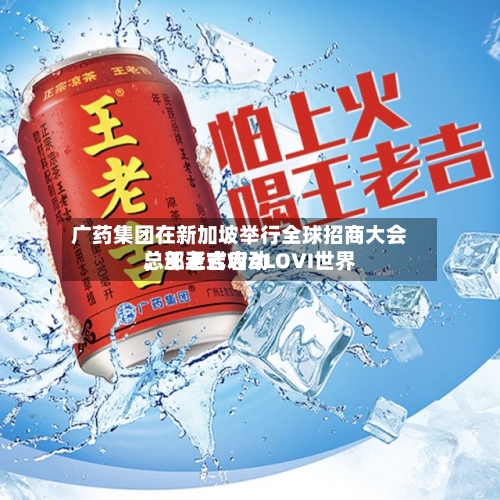 广药集团在新加坡举行全球招商大会，王老吉WALOVI世界总部正式启动-第2张图片