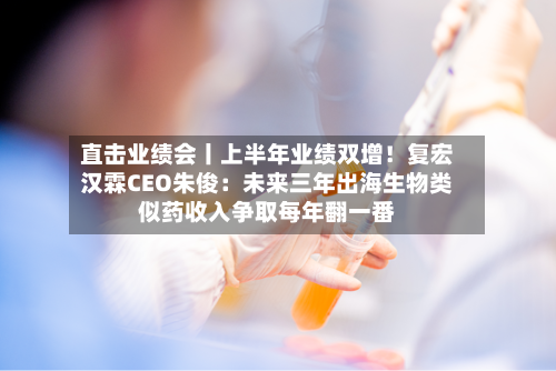 直击业绩会丨上半年业绩双增！复宏汉霖CEO朱俊：未来三年出海生物类似药收入争取每年翻一番-第3张图片