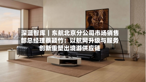 深蓝智库｜东航北京分公司市场销售部总经理蔡颖竹：以航网升级与服务创新重塑出境游供应链-第3张图片